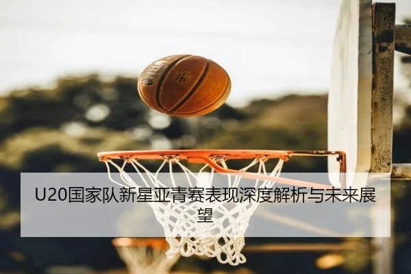 U20国家队新星亚青赛表现深度解析与未来展望